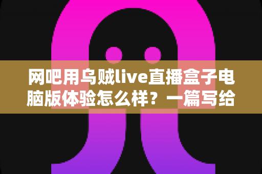 网吧用乌贼live直播盒子电脑版体验怎么样?一篇写给网吧经营者与玩家的深度实测解析 网吧用乌贼live直播盒子电脑版体验怎么样?一篇写给网吧经营者与玩家的深度实测解析