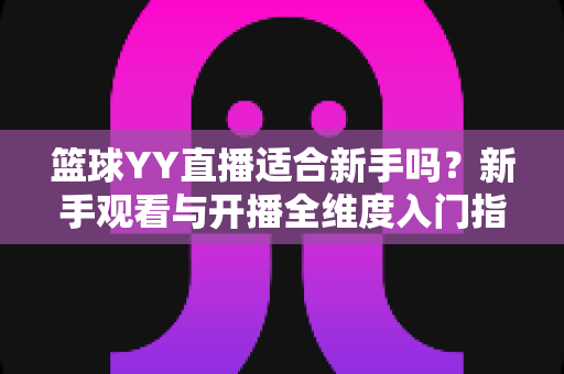 篮球YY直播适合新手吗?新手观看与开播全维度入门指南 篮球YY直播适合新手吗?新手观看与开播全维度入门指南