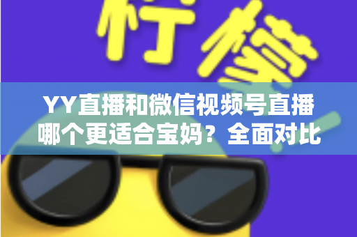 YY直播和微信视频号直播哪个更适合宝妈？全面对比分析与实用指南