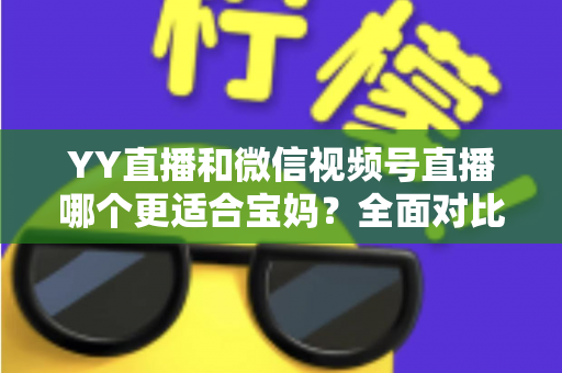 YY直播和微信视频号直播哪个更适合宝妈？全面对比分析与实用指南
