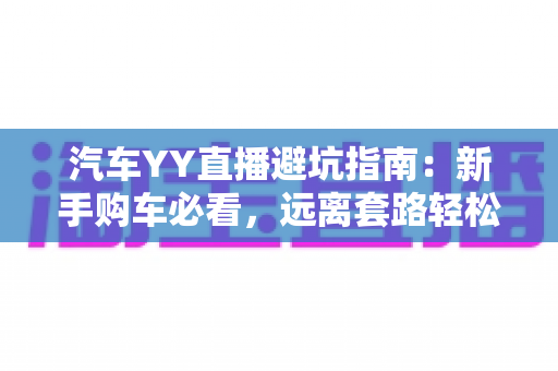 汽车YY直播避坑指南:新手购车必看,远离套路轻松选好车 汽车YY直播避坑指南:新手购车必看,远离套路轻松选好车