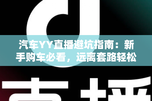 汽车YY直播避坑指南:新手购车必看,远离套路轻松选好车 汽车YY直播避坑指南:新手购车必看,远离套路轻松选好车