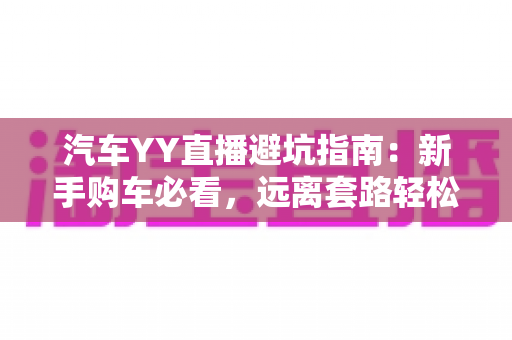 汽车YY直播避坑指南:新手购车必看,远离套路轻松选好车 汽车YY直播避坑指南:新手购车必看,远离套路轻松选好车