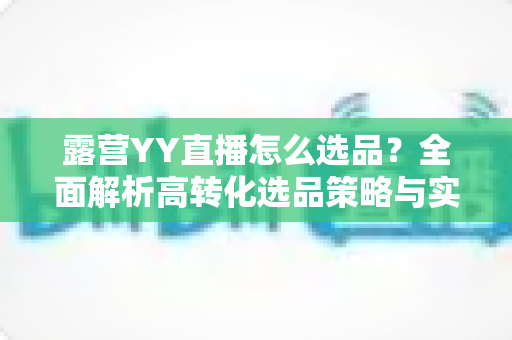 露营YY直播怎么选品?全面解析高转化选品策略与实战技巧 露营YY直播怎么选品?全面解析高转化选品策略与实战技巧