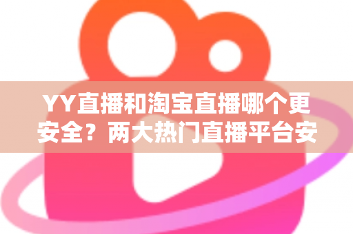 YY直播和淘宝直播哪个更安全？两大热门直播平台安全性能全面对比与避坑指南