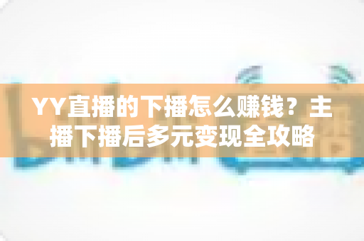 YY直播的下播怎么赚钱?主播下播后多元变现全攻略 YY直播的下播怎么赚钱?主播下播后多元变现全攻略