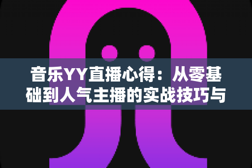 音乐YY直播心得：从零基础到人气主播的实战技巧与经验全攻略