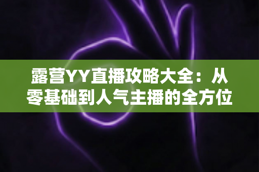 露营YY直播攻略大全:从零基础到人气主播的全方位实战指南 露营YY直播攻略大全:从零基础到人气主播的全方位实战指南
