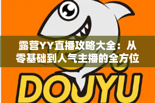 露营YY直播攻略大全:从零基础到人气主播的全方位实战指南 露营YY直播攻略大全:从零基础到人气主播的全方位实战指南