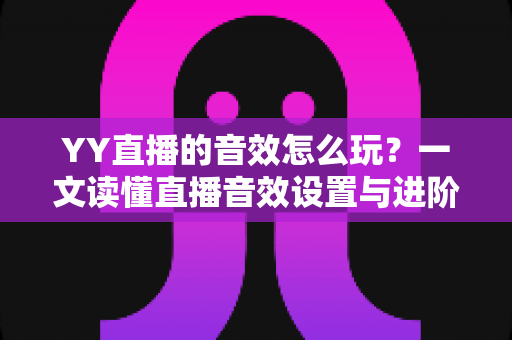 YY直播的音效怎么玩？一文读懂直播音效设置与进阶技巧，让直播间人气翻倍