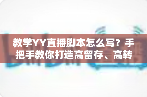 教学YY直播脚本怎么写？手把手教你打造高留存、高转化的教学直播全流程脚本方案