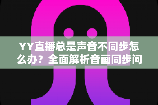 YY直播总是声音不同步怎么办?全面解析音画同步问题的实用解决指南 YY直播总是声音不同步怎么办?全面解析音画同步问题的实用解决指南
