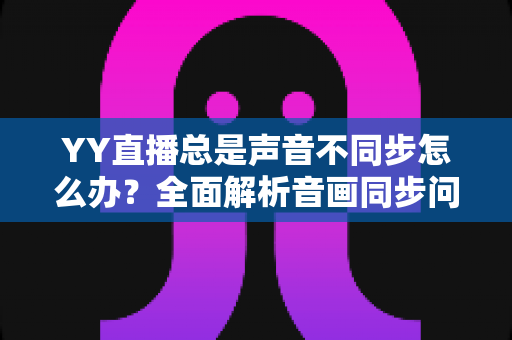 YY直播总是声音不同步怎么办?全面解析音画同步问题的实用解决指南 YY直播总是声音不同步怎么办?全面解析音画同步问题的实用解决指南