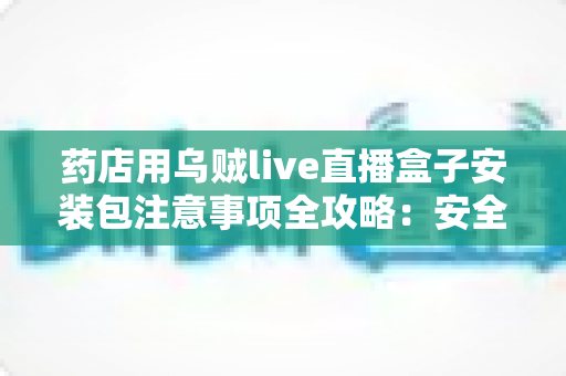 药店用乌贼live直播盒子安装包注意事项全攻略:安全下载、规范安装与合规直播一文学会 药店用乌贼live直播盒子安装包注意事项全攻略:安全下载、规范安装与合规直播一文学会