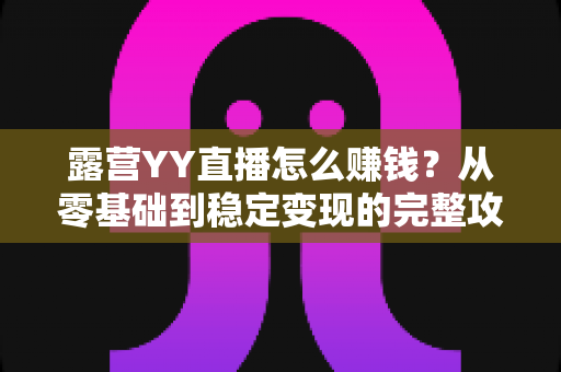 露营YY直播怎么赚钱?从零基础到稳定变现的完整攻略 露营YY直播怎么赚钱?从零基础到稳定变现的完整攻略