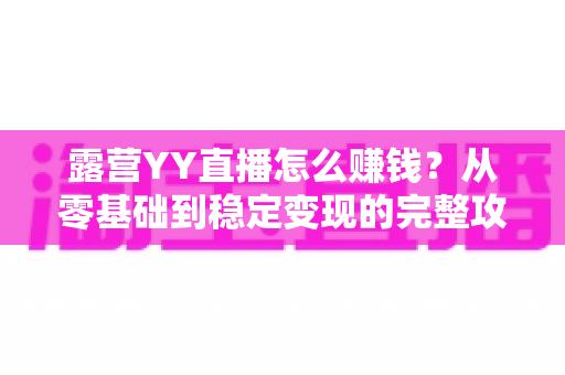 露营YY直播怎么赚钱?从零基础到稳定变现的完整攻略 露营YY直播怎么赚钱?从零基础到稳定变现的完整攻略