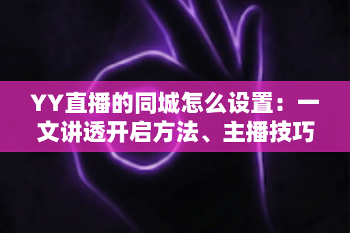 YY直播的同城怎么设置：一文讲透开启方法、主播技巧与常见问题