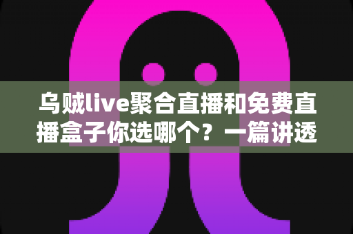 乌贼live聚合直播和免费直播盒子你选哪个？一篇讲透两大观影方案的深度评测