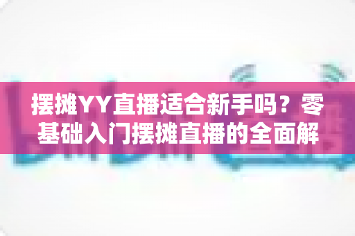 摆摊YY直播适合新手吗?零基础入门摆摊直播的全面解析与实用指南 摆摊YY直播适合新手吗?零基础入门摆摊直播的全面解析与实用指南