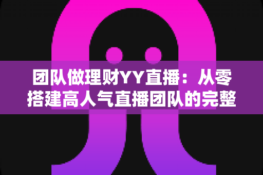 团队做理财YY直播：从零搭建高人气直播团队的完整实战指南