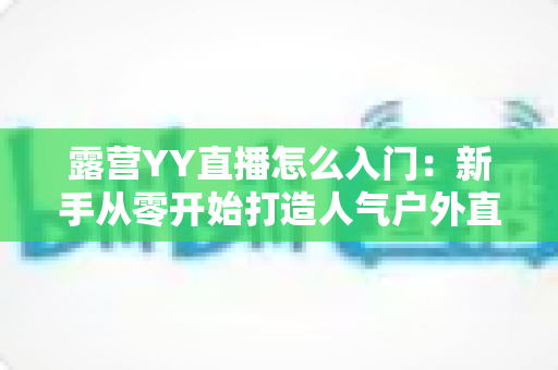 露营YY直播怎么入门：新手从零开始打造人气户外直播间完全攻略