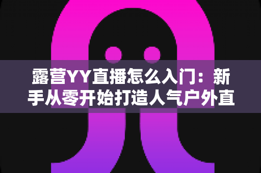 露营YY直播怎么入门：新手从零开始打造人气户外直播间完全攻略