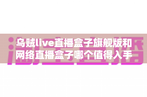 乌贼live直播盒子旗舰版和网络直播盒子哪个值得入手?2025年直播设备选购深度测评与避坑指南 乌贼live直播盒子旗舰版和网络直播盒子哪个值得入手?2025年直播设备选购深度测评与避坑指南
