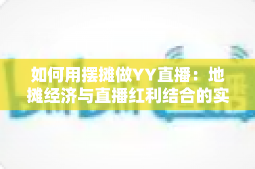 如何用摆摊做YY直播:地摊经济与直播红利结合的实战指南 如何用摆摊做YY直播:地摊经济与直播红利结合的实战指南