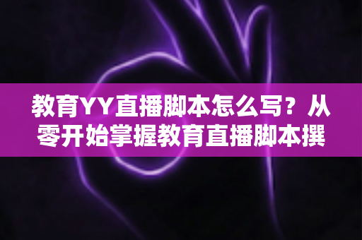 教育YY直播脚本怎么写？从零开始掌握教育直播脚本撰写的完整指南与实用技巧