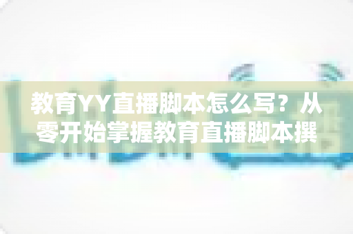 教育YY直播脚本怎么写？从零开始掌握教育直播脚本撰写的完整指南与实用技巧