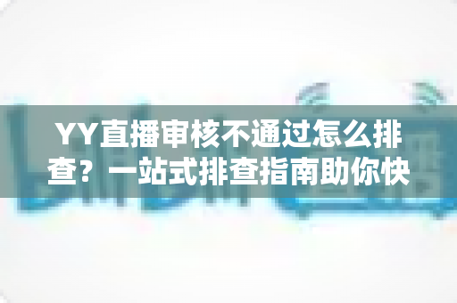 YY直播审核不通过怎么排查？一站式排查指南助你快速通过审核顺利开播