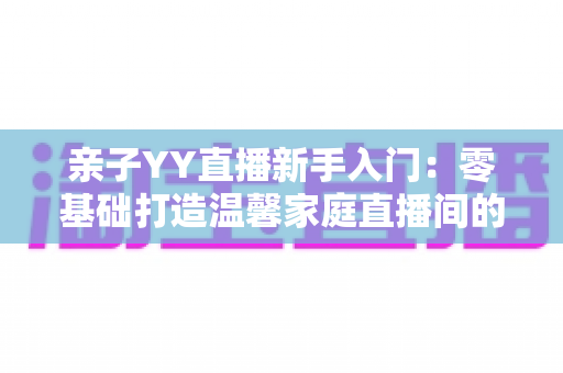 亲子YY直播新手入门：零基础打造温馨家庭直播间的完整指南