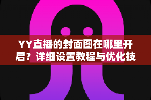 YY直播的封面图在哪里开启?详细设置教程与优化技巧全解析 YY直播的封面图在哪里开启?详细设置教程与优化技巧全解析