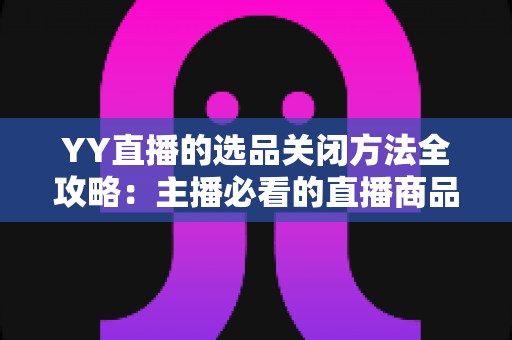 YY直播的选品关闭方法全攻略:主播必看的直播商品设置管理指南 YY直播的选品关闭方法全攻略:主播必看的直播商品设置管理指南