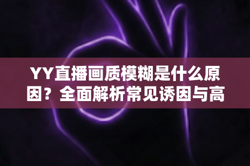 YY直播画质模糊是什么原因?全面解析常见诱因与高效解决方案指南 YY直播画质模糊是什么原因?全面解析常见诱因与高效解决方案指南