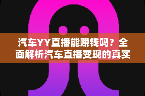 汽车YY直播能赚钱吗?全面解析汽车直播变现的真实收入与成功秘诀 汽车YY直播能赚钱吗?全面解析汽车直播变现的真实收入与成功秘诀