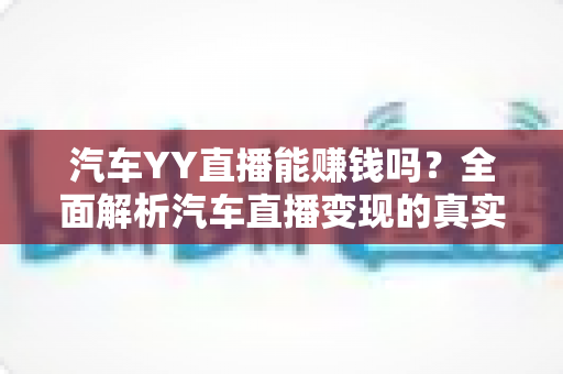 汽车YY直播能赚钱吗?全面解析汽车直播变现的真实收入与成功秘诀 汽车YY直播能赚钱吗?全面解析汽车直播变现的真实收入与成功秘诀