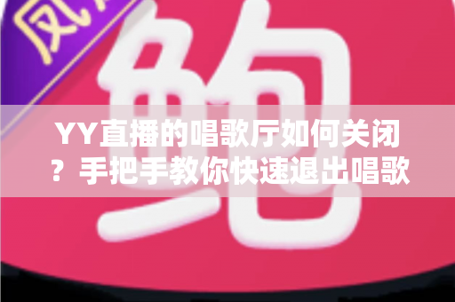 YY直播的唱歌厅如何关闭？手把手教你快速退出唱歌厅的完整操作指南与实用技巧