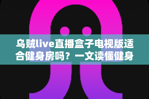 乌贼live直播盒子电视版适合健身房吗?一文读懂健身房商用直播设备的选择与部署 乌贼live直播盒子电视版适合健身房吗?一文读懂健身房商用直播设备的选择与部署