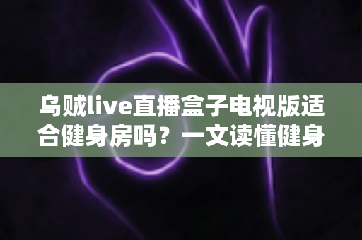 乌贼live直播盒子电视版适合健身房吗？一文读懂健身房商用直播设备的选择与部署