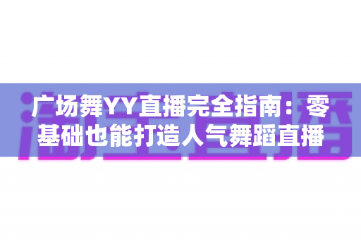广场舞YY直播完全指南：零基础也能打造人气舞蹈直播间，跳出精彩舞出收益