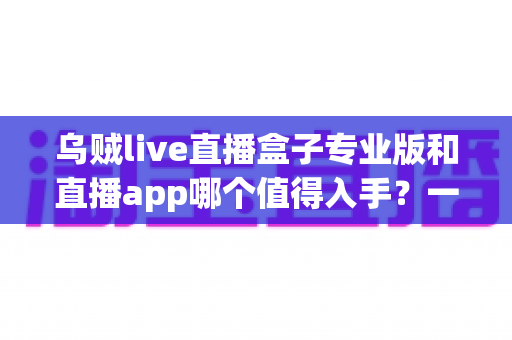 乌贼live直播盒子专业版和直播app哪个值得入手?一份帮你省钱避坑的深度对比指南 乌贼live直播盒子专业版和直播app哪个值得入手?一份帮你省钱避坑的深度对比指南
