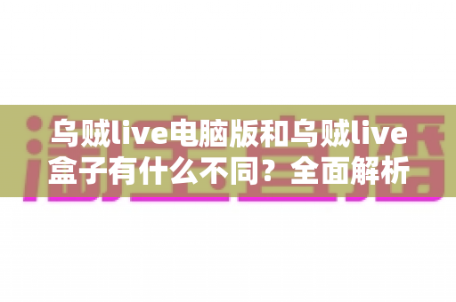 乌贼live电脑版和乌贼live盒子有什么不同？全面解析两大版本核心差异，帮你轻松选对最适合的观看方式