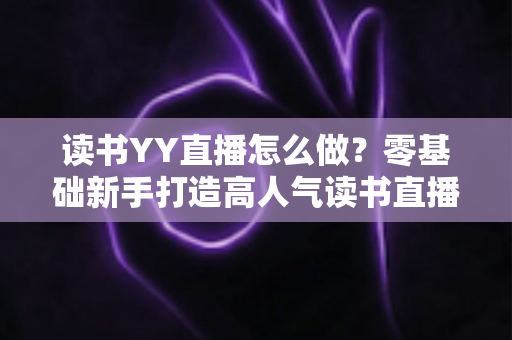 读书YY直播怎么做？零基础新手打造高人气读书直播间的完整攻略