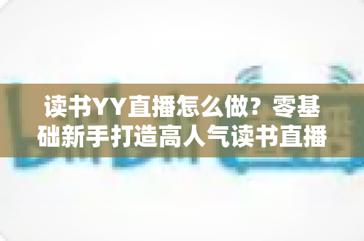 读书YY直播怎么做？零基础新手打造高人气读书直播间的完整攻略