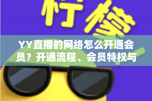 YY直播的网络怎么开通会员?开通流程、会员特权与常见问题一站式全攻略 YY直播的网络怎么开通会员?开通流程、会员特权与常见问题一站式全攻略