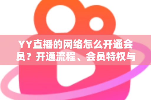 YY直播的网络怎么开通会员？开通流程、会员特权与常见问题一站式全攻略
