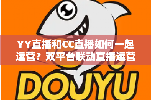 YY直播和CC直播如何一起运营?双平台联动直播运营全攻略 YY直播和CC直播如何一起运营?双平台联动直播运营全攻略