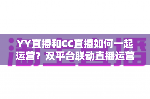 YY直播和CC直播如何一起运营?双平台联动直播运营全攻略 YY直播和CC直播如何一起运营?双平台联动直播运营全攻略