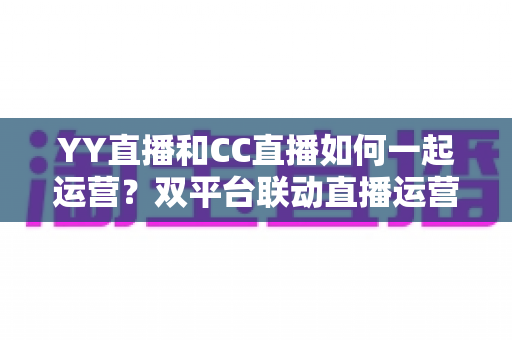 YY直播和CC直播如何一起运营?双平台联动直播运营全攻略 YY直播和CC直播如何一起运营?双平台联动直播运营全攻略